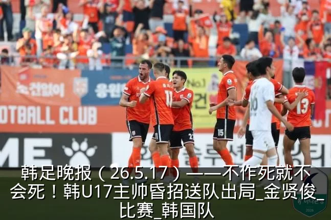 韩足晚报(26.5.17)——不作死就不会死!韩U17主帅昏招送队出局_金贤俊_比赛_韩国队