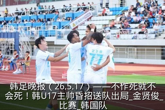 韩足晚报(26.5.17)——不作死就不会死!韩U17主帅昏招送队出局_金贤俊_比赛_韩国队